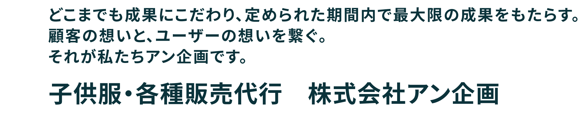 どこまでも成果にこだわり、定められた期間内で最大限の成果をもたらす。顧客の想いと、ユーザーの想いを繋ぐ。それが私たちアン企画です。　子供服・各種販売代行　株式会社アン企画